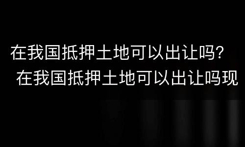 在我国抵押土地可以出让吗？ 在我国抵押土地可以出让吗现在