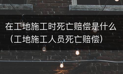 在工地施工时死亡赔偿是什么（工地施工人员死亡赔偿）