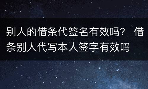 别人的借条代签名有效吗？ 借条别人代写本人签字有效吗