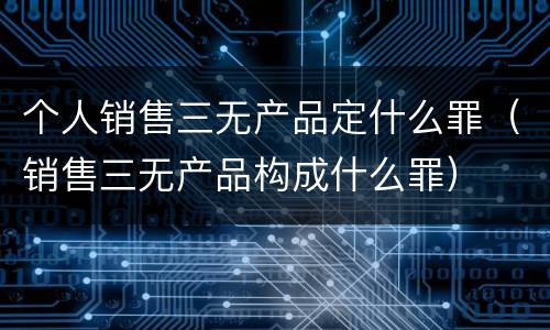 个人销售三无产品定什么罪（销售三无产品构成什么罪）