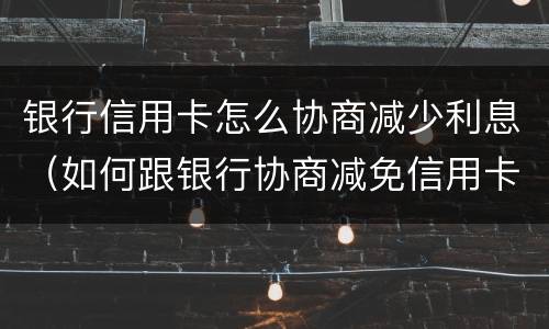 银行信用卡怎么协商减少利息（如何跟银行协商减免信用卡违约金）