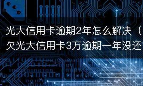 光大信用卡逾期2年怎么解决（欠光大信用卡3万逾期一年没还怎么办）