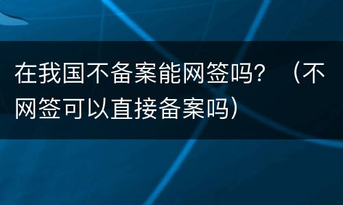 在我国不备案能网签吗？（不网签可以直接备案吗）