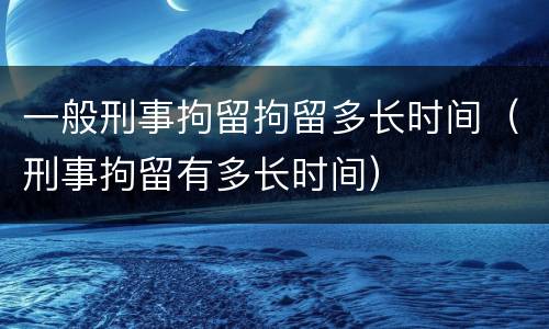 一般刑事拘留拘留多长时间（刑事拘留有多长时间）