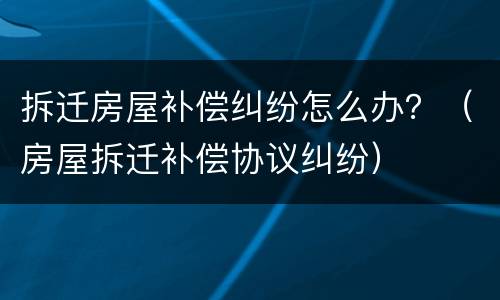 拆迁房屋补偿纠纷怎么办？（房屋拆迁补偿协议纠纷）