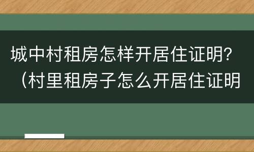 城中村租房怎样开居住证明？（村里租房子怎么开居住证明）