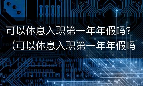 可以休息入职第一年年假吗？（可以休息入职第一年年假吗请问）