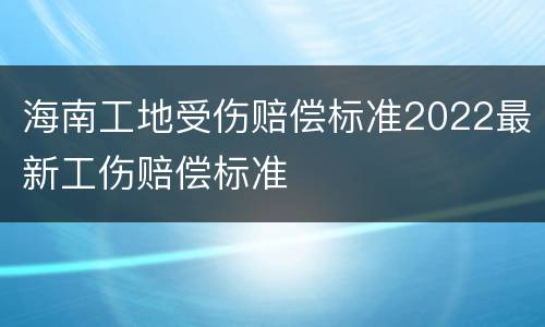 海南工地受伤赔偿标准2022最新工伤赔偿标准