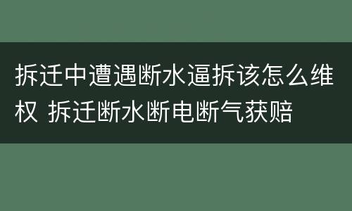 拆迁中遭遇断水逼拆该怎么维权 拆迁断水断电断气获赔