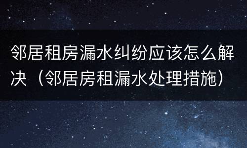 邻居租房漏水纠纷应该怎么解决（邻居房租漏水处理措施）