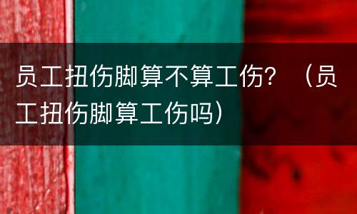 员工扭伤脚算不算工伤？（员工扭伤脚算工伤吗）