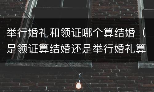 举行婚礼和领证哪个算结婚（是领证算结婚还是举行婚礼算结婚）