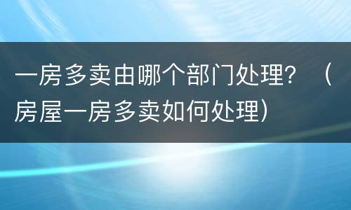 一房多卖由哪个部门处理？（房屋一房多卖如何处理）