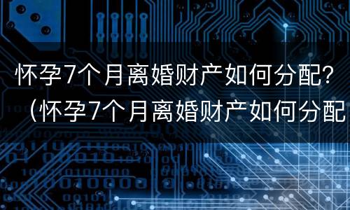 怀孕7个月离婚财产如何分配？（怀孕7个月离婚财产如何分配好）