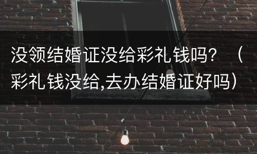 没领结婚证没给彩礼钱吗？（彩礼钱没给,去办结婚证好吗）
