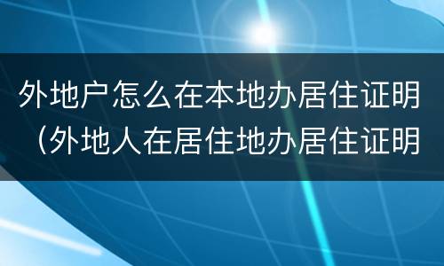 外地户怎么在本地办居住证明（外地人在居住地办居住证明怎么开）