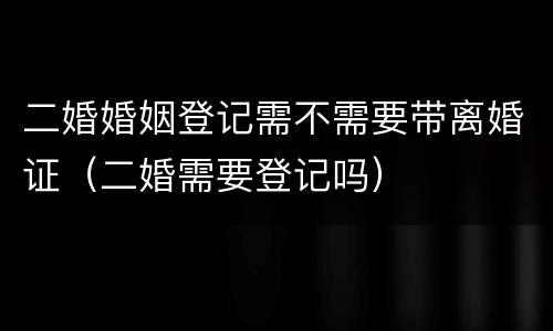 二婚婚姻登记需不需要带离婚证（二婚需要登记吗）