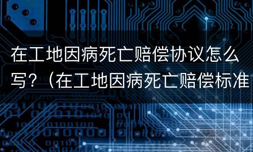 在工地因病死亡赔偿协议怎么写?（在工地因病死亡赔偿标准2020最新工伤赔偿标准）