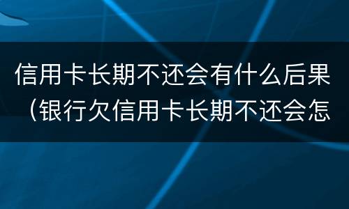 信用卡长期不还会有什么后果（银行欠信用卡长期不还会怎么样）