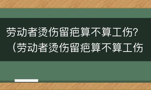劳动者烫伤留疤算不算工伤？（劳动者烫伤留疤算不算工伤赔偿）