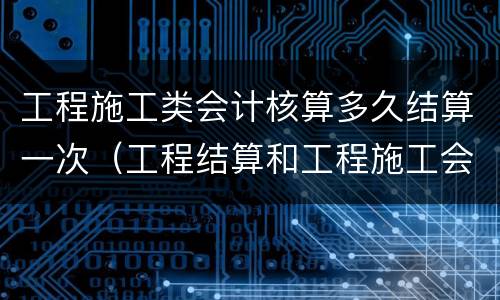 工程施工类会计核算多久结算一次（工程结算和工程施工会计科目）