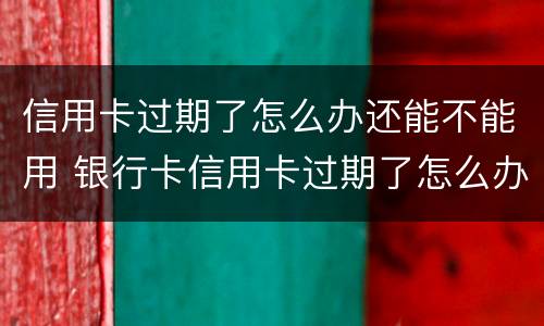 信用卡过期了怎么办还能不能用 银行卡信用卡过期了怎么办