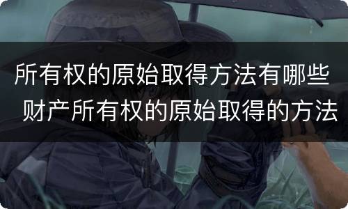 所有权的原始取得方法有哪些 财产所有权的原始取得的方法有哪些