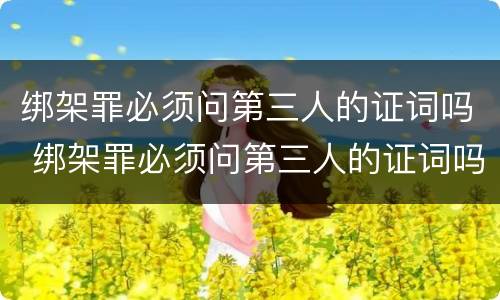 绑架罪必须问第三人的证词吗 绑架罪必须问第三人的证词吗为什么