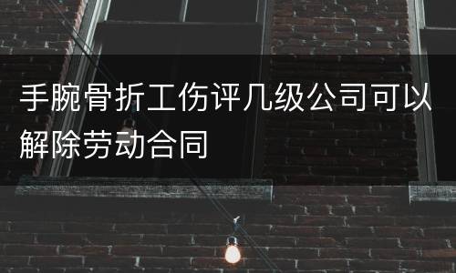 手腕骨折工伤评几级公司可以解除劳动合同
