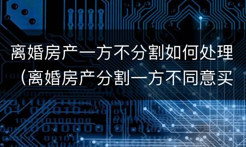 离婚房产一方不分割如何处理（离婚房产分割一方不同意买卖怎么办）