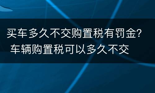 买车多久不交购置税有罚金？ 车辆购置税可以多久不交