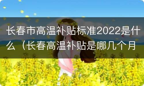 长春市高温补贴标准2022是什么（长春高温补贴是哪几个月）