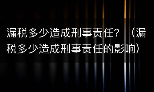 漏税多少造成刑事责任？（漏税多少造成刑事责任的影响）