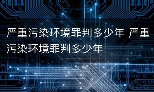 严重污染环境罪判多少年 严重污染环境罪判多少年