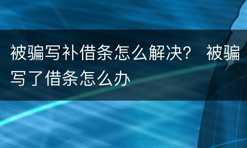 被骗写补借条怎么解决？ 被骗写了借条怎么办