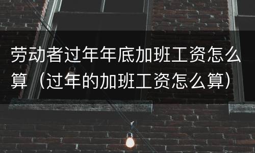 劳动者过年年底加班工资怎么算（过年的加班工资怎么算）