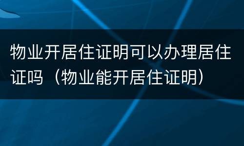 物业开居住证明可以办理居住证吗（物业能开居住证明）
