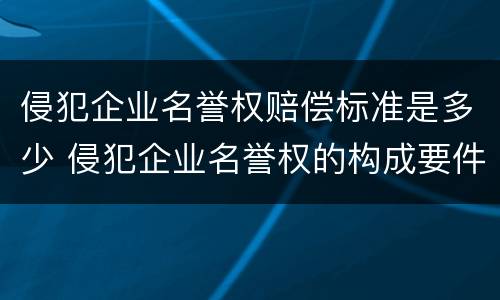 侵犯企业名誉权赔偿标准是多少 侵犯企业名誉权的构成要件