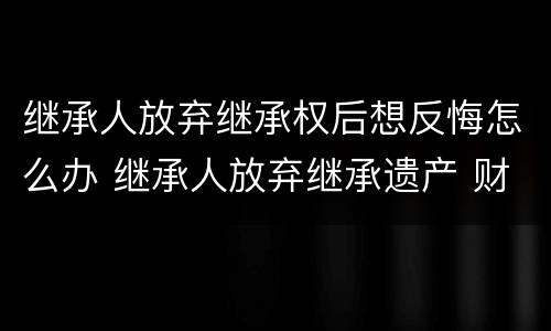 继承人放弃继承权后想反悔怎么办 继承人放弃继承遗产 财产怎么处理