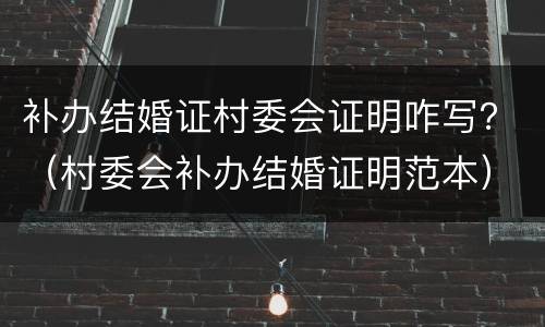补办结婚证村委会证明咋写？（村委会补办结婚证明范本）