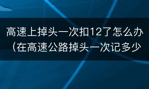 高速上掉头一次扣12了怎么办（在高速公路掉头一次记多少分）