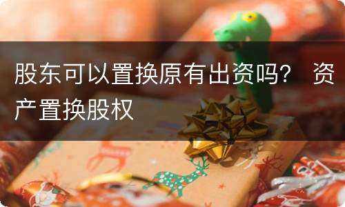 股东可以置换原有出资吗？ 资产置换股权