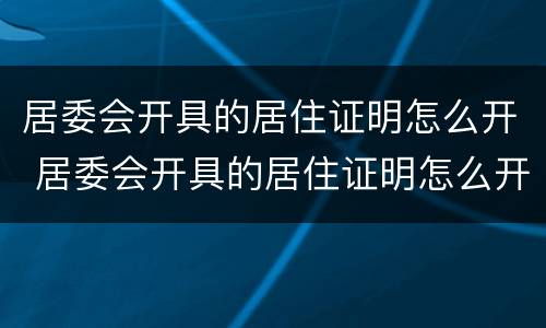 居委会开具的居住证明怎么开 居委会开具的居住证明怎么开的