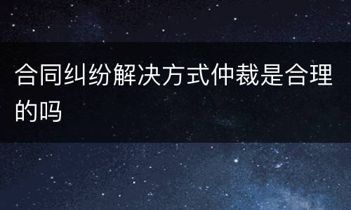 合同纠纷解决方式仲裁是合理的吗