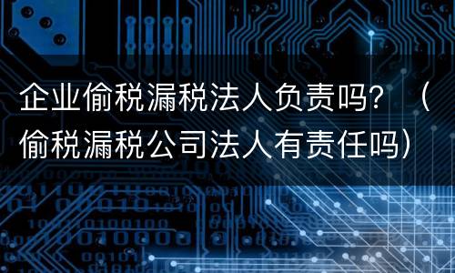 企业偷税漏税法人负责吗？（偷税漏税公司法人有责任吗）