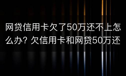 网贷信用卡欠了50万还不上怎么办? 欠信用卡和网贷50万还不上怎么办