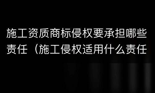 施工资质商标侵权要承担哪些责任（施工侵权适用什么责任）