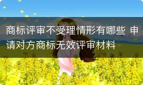 商标评审不受理情形有哪些 申请对方商标无效评审材料