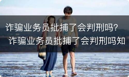 诈骗业务员批捕了会判刑吗？ 诈骗业务员批捕了会判刑吗知乎