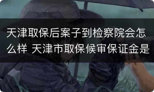 天津取保后案子到检察院会怎么样 天津市取保候审保证金是多少